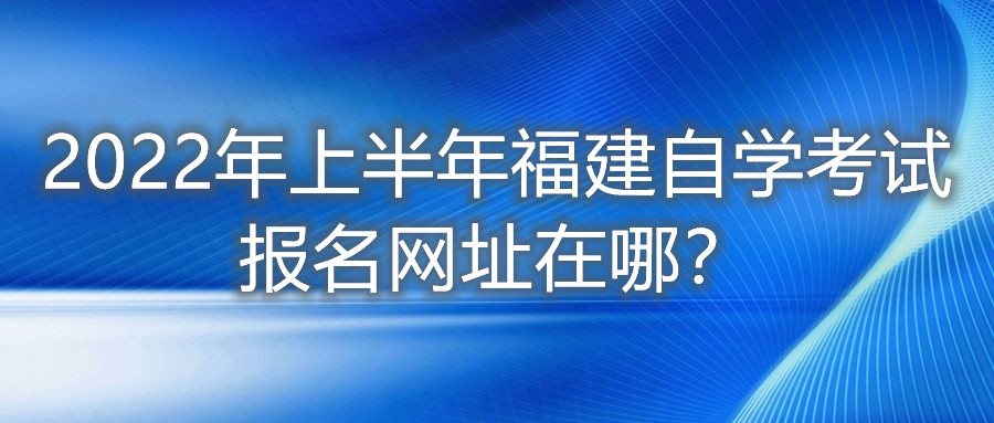 2022年上半年福建自學(xué)考試報名網(wǎng)址在哪？